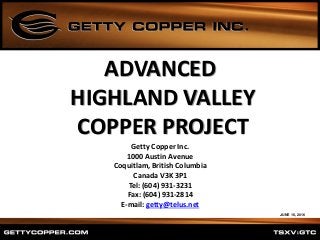 ADVANCED
HIGHLAND VALLEY
COPPER PROJECT
Getty Copper Inc.
1000 Austin Avenue
Coquitlam, British Columbia
Canada V3K 3P1
Tel: (604) 931-3231
Fax: (604) 931-2814
E-mail: getty@telus.net
JUNE 16, 2016
 