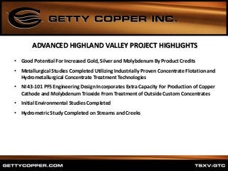 • Good Potential For Increased Gold, Silver and Molybdenum By Product Credits
• Metallurgical Studies Completed Utilizing Industrially Proven Concentrate Flotation and
Hydrometallurgical Concentrate Treatment Technologies
• NI 43-101 PFS Engineering Design Incorporates Extra Capacity For Production of Copper
Cathode and Molybdenum Trioxide From Treatment of Outside Custom Concentrates
• Initial Environmental Studies Completed
• Hydrometric Study Completed on Streams and Creeks
ADVANCED HIGHLAND VALLEY PROJECT HIGHLIGHTS
 