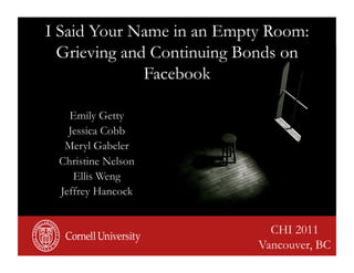 I Said Your Name in an Empty Room:
  Grieving and Continuing Bonds on
              Facebook

   Emily Getty
   Jessica Cobb
  Meryl Gabeler
 Christine Nelson
    Ellis Weng
 Jeffrey Hancock


                             CHI 2011
                           Vancouver, BC
 