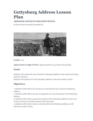 Gettysburg Address Lesson
Plan
ABRAHAM LINCOLN'S GREATEST SPEECH
BY CHUCK TEAGUE (NATIONAL PARK SERVICE)




Grades: 4-12

Approximate Length of Time: Approximately two 45 minute class periods

Goals:

Students will evaluate the role of Lincoln’s Gettysburg Address in the context of its place
and time in history.
Students will examine how The Gettysburg Address is relevant in today’s society.

Objectives:

1. Students will be able to list at least two events that led up to Lincoln’s Gettysburg
Address.
2. Students will be able to present an argument as to why Lincoln gave The Gettysburg
Address.
3. Students will be able to summarize portions of the Gettysburg Address in their own
words or present an overall summary of the document.
4. Students will be able to discuss why they believe the Gettysburg Address is still
relevant in today’s society.
 