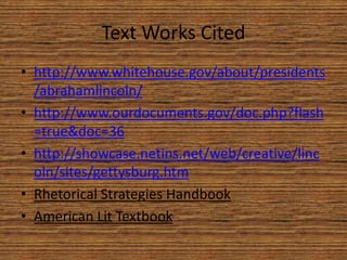 Text Works Cited
• http://www.whitehouse.gov/about/presidents
  /abrahamlincoln/
• http://www.ourdocuments.gov/doc.php?flash
  =true&doc=36
• http://showcase.netins.net/web/creative/linc
  oln/sites/gettysburg.htm
• Rhetorical Strategies Handbook
• American Lit Textbook
 