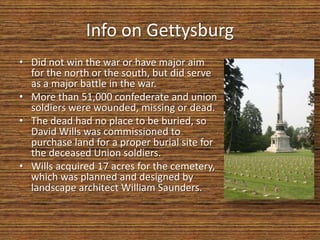 Info on Gettysburg
• Did not win the war or have major aim
  for the north or the south, but did serve
  as a major battle in the war.
• More than 51,000 confederate and union
  soldiers were wounded, missing or dead.
• The dead had no place to be buried, so
  David Wills was commissioned to
  purchase land for a proper burial site for
  the deceased Union soldiers.
• Wills acquired 17 acres for the cemetery,
  which was planned and designed by
  landscape architect William Saunders.
 
