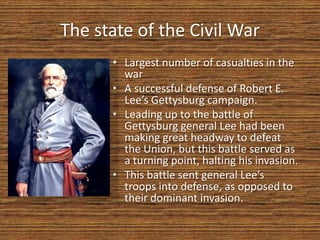 The state of the Civil War
      • Largest number of casualties in the
        war
      • A successful defense of Robert E.
        Lee’s Gettysburg campaign.
      • Leading up to the battle of
        Gettysburg general Lee had been
        making great headway to defeat
        the Union, but this battle served as
        a turning point, halting his invasion.
      • This battle sent general Lee’s
        troops into defense, as opposed to
        their dominant invasion.
 