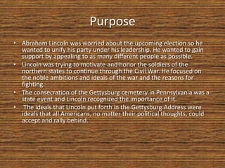 Purpose
• Abraham Lincoln was worried about the upcoming election so he
  wanted to unify his party under his leadership. He wanted to gain
  support by appealing to as many different people as possible.
• Lincoln was trying to motivate and honor the soldiers of the
  northern states to continue through the Civil War. He focused on
  the noble ambitions and ideals of the war and the reasons for
  fighting.
• The consecration of the Gettysburg cemetery in Pennsylvania was a
  state event and Lincoln recognized the importance of it.
• The ideals that Lincoln put forth in the Gettysburg Address were
  ideals that all Americans, no matter their political thoughts, could
  accept and rally behind.
 