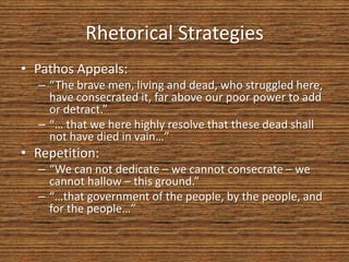 Rhetorical Strategies
• Pathos Appeals:
  – “The brave men, living and dead, who struggled here,
    have consecrated it, far above our poor power to add
    or detract.”
  – “… that we here highly resolve that these dead shall
    not have died in vain…”
• Repetition:
  – “We can not dedicate – we cannot consecrate – we
    cannot hallow – this ground.”
  – “…that government of the people, by the people, and
    for the people…”
 