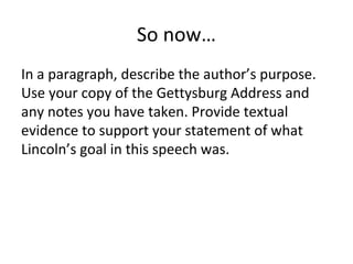 So now…
In a paragraph, describe the author’s purpose.
Use your copy of the Gettysburg Address and
any notes you have taken. Provide textual
evidence to support your statement of what
Lincoln’s goal in this speech was.
 