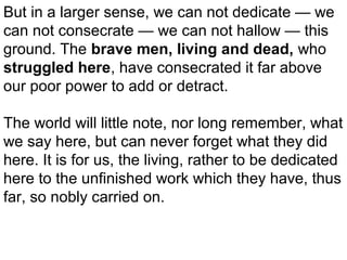 But in a larger sense, we can not dedicate — we
can not consecrate — we can not hallow — this
ground. The brave men, living and dead, who
struggled here, have consecrated it far above
our poor power to add or detract.
The world will little note, nor long remember, what
we say here, but can never forget what they did
here. It is for us, the living, rather to be dedicated
here to the unfinished work which they have, thus
far, so nobly carried on.

 