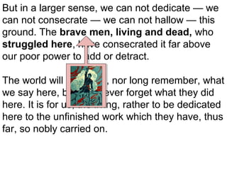 But in a larger sense, we can not dedicate — we
can not consecrate — we can not hallow — this
ground. The brave men, living and dead, who
struggled here, have consecrated it far above
our poor power to add or detract.
The world will little note, nor long remember, what
we say here, but can never forget what they did
here. It is for us, the living, rather to be dedicated
here to the unfinished work which they have, thus
far, so nobly carried on.

 