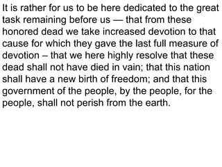 It is rather for us to be here dedicated to the great
task remaining before us — that from these
honored dead we take increased devotion to that
cause for which they gave the last full measure of
devotion – that we here highly resolve that these
dead shall not have died in vain; that this nation
shall have a new birth of freedom; and that this
government of the people, by the people, for the
people, shall not perish from the earth.

 