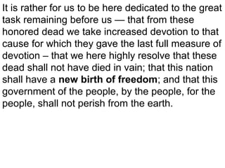 It is rather for us to be here dedicated to the great
task remaining before us — that from these
honored dead we take increased devotion to that
cause for which they gave the last full measure of
devotion – that we here highly resolve that these
dead shall not have died in vain; that this nation
shall have a new birth of freedom; and that this
government of the people, by the people, for the
people, shall not perish from the earth.

 