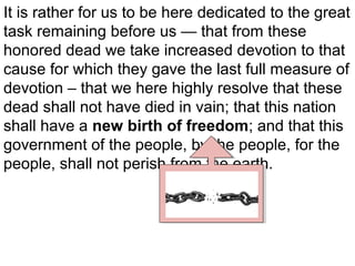It is rather for us to be here dedicated to the great
task remaining before us — that from these
honored dead we take increased devotion to that
cause for which they gave the last full measure of
devotion – that we here highly resolve that these
dead shall not have died in vain; that this nation
shall have a new birth of freedom; and that this
government of the people, by the people, for the
people, shall not perish from the earth.

 