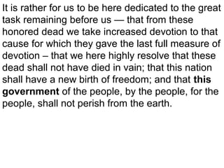 It is rather for us to be here dedicated to the great
task remaining before us — that from these
honored dead we take increased devotion to that
cause for which they gave the last full measure of
devotion – that we here highly resolve that these
dead shall not have died in vain; that this nation
shall have a new birth of freedom; and that this
government of the people, by the people, for the
people, shall not perish from the earth.

 