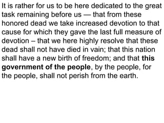 It is rather for us to be here dedicated to the great
task remaining before us — that from these
honored dead we take increased devotion to that
cause for which they gave the last full measure of
devotion – that we here highly resolve that these
dead shall not have died in vain; that this nation
shall have a new birth of freedom; and that this
government of the people, by the people, for
the people, shall not perish from the earth.

 