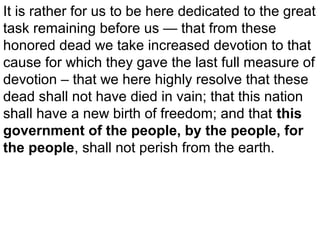 It is rather for us to be here dedicated to the great
task remaining before us — that from these
honored dead we take increased devotion to that
cause for which they gave the last full measure of
devotion – that we here highly resolve that these
dead shall not have died in vain; that this nation
shall have a new birth of freedom; and that this
government of the people, by the people, for
the people, shall not perish from the earth.

 