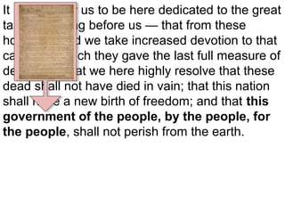 It is rather for us to be here dedicated to the great
task remaining before us — that from these
honored dead we take increased devotion to that
cause for which they gave the last full measure of
devotion – that we here highly resolve that these
dead shall not have died in vain; that this nation
shall have a new birth of freedom; and that this
government of the people, by the people, for
the people, shall not perish from the earth.

 