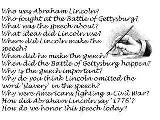 Who was Abraham Lincoln?
Who fought at the Battle of Gettysburg?
What was the speech about?
What ideas did Lincoln use?
Where did Lincoln make the
speech?
When did he make the speech?
When did the Battle of Gettysburg happen?
Why is the speech important?
Why do you think Lincoln omitted the
word ‘slavery’ in the speech?
Why were Americans fighting a Civil War?
How did Abraham Lincoln say ‘1776’?
How do we honor this speech today?

 