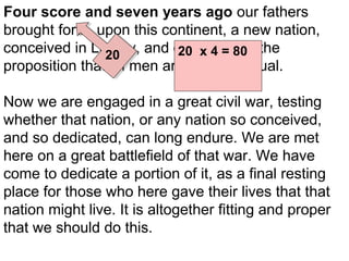 Four score and seven years ago our fathers
brought forth, upon this continent, a new nation,
conceived in Liberty, and dedicated to the
20 x 4 = 80
20
proposition that all men are created 7
+ equal.
87

Now we are engaged in a great civil war, testing
whether that nation, or any nation so conceived,
and so dedicated, can long endure. We are met
here on a great battlefield of that war. We have
come to dedicate a portion of it, as a final resting
place for those who here gave their lives that that
nation might live. It is altogether fitting and proper
that we should do this.

 