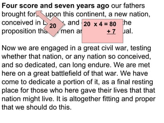 Four score and seven years ago our fathers
brought forth, upon this continent, a new nation,
conceived in Liberty, and dedicated to the
20 x 4 = 80
20
proposition that all men are created 7
+ equal.
87

Now we are engaged in a great civil war, testing
whether that nation, or any nation so conceived,
and so dedicated, can long endure. We are met
here on a great battlefield of that war. We have
come to dedicate a portion of it, as a final resting
place for those who here gave their lives that that
nation might live. It is altogether fitting and proper
that we should do this.

 