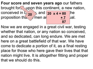 Four score and seven years ago our fathers
brought forth, upon this continent, a new nation,
conceived in Liberty, and dedicated to the
20 x 4 = 80
20
proposition that all men are created 7
+ equal.
87

Now we are engaged in a great civil war, testing
whether that nation, or any nation so conceived,
and so dedicated, can long endure. We are met
here on a great battlefield of that war. We have
come to dedicate a portion of it, as a final resting
place for those who here gave their lives that that
nation might live. It is altogether fitting and proper
that we should do this.

 