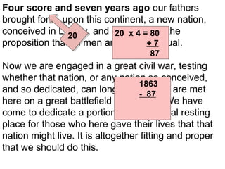 Four score and seven years ago our fathers
brought forth, upon this continent, a new nation,
conceived in Liberty, and dedicated to the
20 x 4 = 80
20
proposition that all men are created 7
+ equal.
87

Now we are engaged in a great civil war, testing
whether that nation, or any nation so conceived,
1863
and so dedicated, can long endure. We are met
- 87
here on a great battlefield of that war. We have
1776
come to dedicate a portion of it, as a final resting
place for those who here gave their lives that that
nation might live. It is altogether fitting and proper
that we should do this.

 