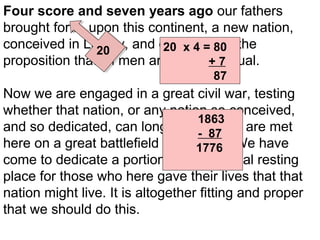 Four score and seven years ago our fathers
brought forth, upon this continent, a new nation,
conceived in Liberty, and dedicated to the
20 x 4 = 80
20
proposition that all men are created 7
+ equal.
87

Now we are engaged in a great civil war, testing
whether that nation, or any nation so conceived,
1863
and so dedicated, can long endure. We are met
- 87
here on a great battlefield of that war. We have
1776
come to dedicate a portion of it, as a final resting
place for those who here gave their lives that that
nation might live. It is altogether fitting and proper
that we should do this.

 