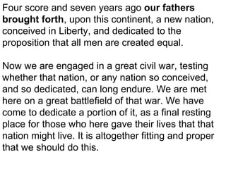 Four score and seven years ago our fathers
brought forth, upon this continent, a new nation,
conceived in Liberty, and dedicated to the
proposition that all men are created equal.
Now we are engaged in a great civil war, testing
whether that nation, or any nation so conceived,
and so dedicated, can long endure. We are met
here on a great battlefield of that war. We have
come to dedicate a portion of it, as a final resting
place for those who here gave their lives that that
nation might live. It is altogether fitting and proper
that we should do this.

 