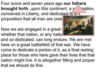 Four score and seven years ago our fathers
brought forth, upon this continent, a new nation,
conceived in Liberty, and dedicated to the
proposition that all men are created equal.
Now we are engaged in a great civil war, testing
whether that nation, or any nation so conceived,
and so dedicated, can long endure. We are met
here on a great battlefield of that war. We have
come to dedicate a portion of it, as a final resting
place for those who here gave their lives that that
nation might live. It is altogether fitting and proper
that we should do this.

 