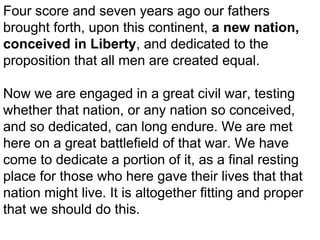 Four score and seven years ago our fathers
brought forth, upon this continent, a new nation,
conceived in Liberty, and dedicated to the
proposition that all men are created equal.
Now we are engaged in a great civil war, testing
whether that nation, or any nation so conceived,
and so dedicated, can long endure. We are met
here on a great battlefield of that war. We have
come to dedicate a portion of it, as a final resting
place for those who here gave their lives that that
nation might live. It is altogether fitting and proper
that we should do this.

 