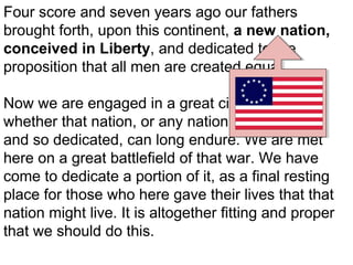 Four score and seven years ago our fathers
brought forth, upon this continent, a new nation,
conceived in Liberty, and dedicated to the
proposition that all men are created equal.
Now we are engaged in a great civil war, testing
whether that nation, or any nation so conceived,
and so dedicated, can long endure. We are met
here on a great battlefield of that war. We have
come to dedicate a portion of it, as a final resting
place for those who here gave their lives that that
nation might live. It is altogether fitting and proper
that we should do this.

 