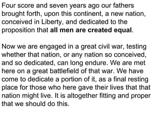 Four score and seven years ago our fathers
brought forth, upon this continent, a new nation,
conceived in Liberty, and dedicated to the
proposition that all men are created equal.
Now we are engaged in a great civil war, testing
whether that nation, or any nation so conceived,
and so dedicated, can long endure. We are met
here on a great battlefield of that war. We have
come to dedicate a portion of it, as a final resting
place for those who here gave their lives that that
nation might live. It is altogether fitting and proper
that we should do this.

 