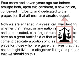 Four score and seven years ago our fathers
brought forth, upon this continent, a new nation,
conceived in Liberty, and dedicated to the
proposition that all men are created equal.
Now we are engaged in a great civil war, testing
whether that nation, or any nation so conceived,
and so dedicated, can long endure. We are met
here on a great battlefield of that war. We have
come to dedicate a portion of it, as a final resting
place for those who here gave their lives that that
nation might live. It is altogether fitting and proper
that we should do this.

 