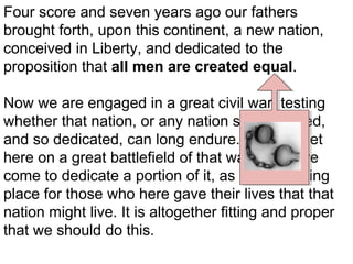 Four score and seven years ago our fathers
brought forth, upon this continent, a new nation,
conceived in Liberty, and dedicated to the
proposition that all men are created equal.
Now we are engaged in a great civil war, testing
whether that nation, or any nation so conceived,
and so dedicated, can long endure. We are met
here on a great battlefield of that war. We have
come to dedicate a portion of it, as a final resting
place for those who here gave their lives that that
nation might live. It is altogether fitting and proper
that we should do this.

 