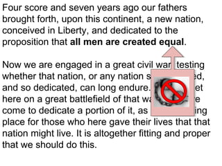Four score and seven years ago our fathers
brought forth, upon this continent, a new nation,
conceived in Liberty, and dedicated to the
proposition that all men are created equal.
Now we are engaged in a great civil war, testing
whether that nation, or any nation so conceived,
and so dedicated, can long endure. We are met
here on a great battlefield of that war. We have
come to dedicate a portion of it, as a final resting
place for those who here gave their lives that that
nation might live. It is altogether fitting and proper
that we should do this.

 