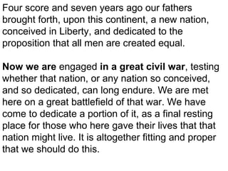 Four score and seven years ago our fathers
brought forth, upon this continent, a new nation,
conceived in Liberty, and dedicated to the
proposition that all men are created equal.
Now we are engaged in a great civil war, testing
whether that nation, or any nation so conceived,
and so dedicated, can long endure. We are met
here on a great battlefield of that war. We have
come to dedicate a portion of it, as a final resting
place for those who here gave their lives that that
nation might live. It is altogether fitting and proper
that we should do this.

 