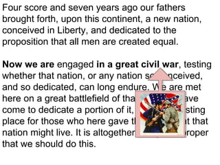Four score and seven years ago our fathers
brought forth, upon this continent, a new nation,
conceived in Liberty, and dedicated to the
proposition that all men are created equal.
Now we are engaged in a great civil war, testing
whether that nation, or any nation so conceived,
and so dedicated, can long endure. We are met
here on a great battlefield of that war. We have
come to dedicate a portion of it, as a final resting
place for those who here gave their lives that that
nation might live. It is altogether fitting and proper
that we should do this.

 