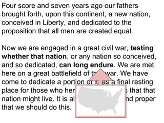 Four score and seven years ago our fathers
brought forth, upon this continent, a new nation,
conceived in Liberty, and dedicated to the
proposition that all men are created equal.
Now we are engaged in a great civil war, testing
whether that nation, or any nation so conceived,
and so dedicated, can long endure. We are met
here on a great battlefield of that war. We have
come to dedicate a portion of it, as a final resting
place for those who here gave their lives that that
nation might live. It is altogether fitting and proper
that we should do this.

 