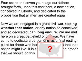 Four score and seven years ago our fathers
brought forth, upon this continent, a new nation,
conceived in Liberty, and dedicated to the
proposition that all men are created equal.
Now we are engaged in a great civil war, testing
whether that nation, or any nation so conceived,
and so dedicated, can long endure. We are met
here on a great battlefield of that war. We have
come to dedicate a portion of it, as a final resting
place for those who here gave their lives that that
nation might live. It is altogether fitting and proper
that we should do this.

?

 