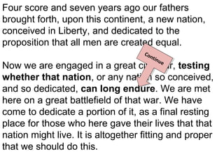 Four score and seven years ago our fathers
brought forth, upon this continent, a new nation,
conceived in Liberty, and dedicated to the
proposition that all men are created equal.
CCo
onn
tinn
ti u
ue
e

Now we are engaged in a great civil war, testing
whether that nation, or any nation so conceived,
and so dedicated, can long endure. We are met
here on a great battlefield of that war. We have
come to dedicate a portion of it, as a final resting
place for those who here gave their lives that that
nation might live. It is altogether fitting and proper
that we should do this.

 