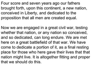 Four score and seven years ago our fathers
brought forth, upon this continent, a new nation,
conceived in Liberty, and dedicated to the
proposition that all men are created equal.
Now we are engaged in a great civil war, testing
whether that nation, or any nation so conceived,
and so dedicated, can long endure. We are met
here on a great battlefield of that war. We have
come to dedicate a portion of it, as a final resting
place for those who here gave their lives that that
nation might live. It is altogether fitting and proper
that we should do this.

 