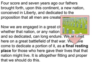 Four score and seven years ago our fathers
brought forth, upon this continent, a new nation,
conceived in Liberty, and dedicated to the
proposition that all men are created equal.
Now we are engaged in a great civil war, testing
whether that nation, or any nation so conceived,
and so dedicated, can long endure. We are met
here on a great battlefield of that war. We have
come to dedicate a portion of it, as a final resting
place for those who here gave their lives that that
nation might live. It is altogether fitting and proper
that we should do this.

 