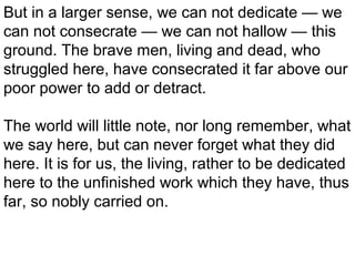 But in a larger sense, we can not dedicate — we
can not consecrate — we can not hallow — this
ground. The brave men, living and dead, who
struggled here, have consecrated it far above our
poor power to add or detract.
The world will little note, nor long remember, what
we say here, but can never forget what they did
here. It is for us, the living, rather to be dedicated
here to the unfinished work which they have, thus
far, so nobly carried on.

 