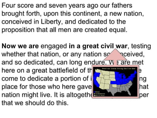 Four score and seven years ago our fathers
brought forth, upon this continent, a new nation,
conceived in Liberty, and dedicated to the
proposition that all men are created equal.
Now we are engaged in a great civil war, testing
whether that nation, or any nation so conceived,
and so dedicated, can long endure. We are met
here on a great battlefield of that war. We have
come to dedicate a portion of it, as a final resting
place for those who here gave their lives that that
nation might live. It is altogether fitting and proper
that we should do this.

 