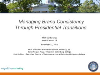 Managing Brand Consistency
 Through Presidential Transitions
                                  AMA Conference
                                  New Orleans, LA

                                 November 12, 2012

                 Peter Holloran – President Cognitive Marketing Inc.
                 Janet Morgan Riggs - President Gettysburg College
Paul Redfern - Executive Director of Communications & Marketing Gettysburg College




                        Managing Brand Consistency Through Presidential              1
 