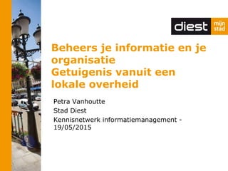 Beheers je informatie en je
organisatie
Getuigenis vanuit een
lokale overheid
Petra Vanhoutte
Stad Diest
Kennisnetwerk informatiemanagement -
19/05/2015
 
