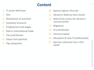 Copyright
©
2025
BE
Berlin
Economics
GmbH
|
All
rights
reserved.
Content
1. IT sector definition
2. Size
3. Distribution of activities
4. Company structure
5. Employment and wages
6. Role in international trade
7. Tax contribution
8. Value chain position
9. Top companies
10. Special regime: Diia.City
11. Ukraine’s defence tech cluster
12. Role of the sector for Ukraine’s
reconstruction
13. Migration
14. AI contribution
15. Venture capital
16. Education of new IT professionals
17. German-Ukrainian ties in the
sector
 