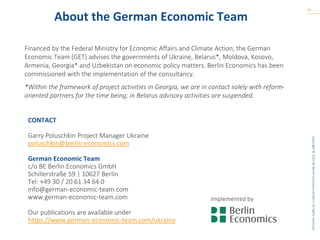 Copyright
©
2025
BE
Berlin
Economics
GmbH
|
All
rights
reserved.
About the German Economic Team
Financed by the Federal Ministry for Economic Affairs and Climate Action, the German
Economic Team (GET) advises the governments of Ukraine, Belarus*, Moldova, Kosovo,
Armenia, Georgia* and Uzbekistan on economic policy matters. Berlin Economics has been
commissioned with the implementation of the consultancy.
*Within the framework of project activities in Georgia, we are in contact solely with reform-
oriented partners for the time being; in Belarus advisory activities are suspended.
20
CONTACT
Garry Poluschkin Project Manager Ukraine
poluschkin@berlin-economics.com
German Economic Team
c/o BE Berlin Economics GmbH
Schillerstraße 59 | 10627 Berlin
Tel: +49 30 / 20 61 34 64 0
info@german-economic-team.com
www.german-economic-team.com
Our publications are available under
https://www.german-economic-team.com/ukraine
 