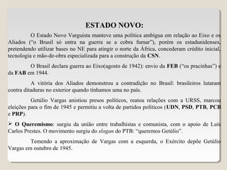 ESTADO NOVO:
O Estado Novo Varguista manteve uma política ambígua em relação ao Eixo e os
Aliados (“o Brasil só entra na guerra se a cobra fumar”), porém os estadunidenses,
pretendendo utilizar bases no NE para atingir o norte da África, concederam crédito inicial,
tecnologia e mão-de-obra especializada para a construção da CSN.
O Brasil declara guerra ao Eixo(agosto de 1942): envio da FEB (“os pracinhas”) e
da FAB em 1944.
A vitória dos Aliados demonstrou a contradição no Brasil: brasileiros lutaram
contra ditaduras no exterior quando tínhamos uma no país.
Getúlio Vargas anistiou presos políticos, reatou relações com a URSS, marcou
eleições para o fim de 1945 e permitiu a volta de partidos políticos (UDN, PSD, PTB, PCB
e PRP).
 O Queremismo: surgiu da união entre trabalhistas e comunista, com o apoio de Luís
Carlos Prestes. O movimento surgiu do slogan do PTB: “queremos Getúlio”.
Temendo a aproximação de Vargas com a esquerda, o Exército depõe Getúlio
Vargas em outubro de 1945.
 