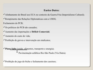 Eurico Dutra:
Alinhamento do Brasil aos EUA no contexto da Guerra Fria (Imperialismo Cultural);
Rompimento das Relações Diplomáticas com a URSS;
Fechamento do PCB;
Os políticos do PCB são cassados;
Aumento das importações e Déficit Comercial;
Aumento do custo de vida;
Proibição de greves e intervenção em sindicatos;
Plano Salte (saúde, alimentos, transporte e energia);
Pavimentação asfáltica Rio-São Paulo (Via Dutra).
Proibição do jogo do bicho e fechamento dos cassinos;
 
