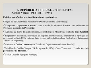 A REPÚBLICA LIBERAL - POPULISTA:
Getúlio Vargas – PTB (1951 – 1954):
Política econômica nacionalista e intervencionista.
Criação do BNDE (Banco Nacional de Desenvolvimento Econômico);
Campanha “O petróleo é nosso”, com o apoio de Monteiro Lobato , que culminou em
1953 com a criação da Petrobrás;
Aumento de 100% do salário mínimo, concedido pelo Ministro do Trabalho João Goulart;
Empresários nacionais, associados ao capitais internacionais, financiaram a oposição ao
governo através da UDN e do seu líder e governador da Guanabara Carlos Lacerda (dono da
Tribuna da Imprensa);
Atentado a Carlos Lacerda (rua Toneleros, Copacabana no Rio de Janeiro);
Suicídio de Getúlio Vargas (24 de agosto de 1954). Carta Testamento: “...saio da vida
para entrar na História.”;
Carlos Lacerda foge para Portugal;
 