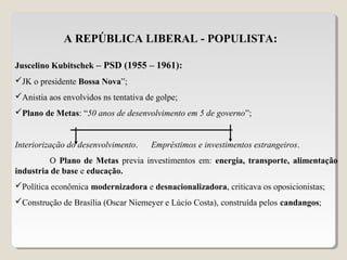 A REPÚBLICA LIBERAL - POPULISTA:
Juscelino Kubitschek – PSD (1955 – 1961):
JK o presidente Bossa Nova”;
Anistia aos envolvidos ns tentativa de golpe;
Plano de Metas: “50 anos de desenvolvimento em 5 de governo”;
Interiorização do desenvolvimento. Empréstimos e investimentos estrangeiros.
O Plano de Metas previa investimentos em: energia, transporte, alimentação
industria de base e educação.
Política econômica modernizadora e desnacionalizadora, criticava os oposicionistas;
Construção de Brasília (Oscar Niemeyer e Lúcio Costa), construída pelos candangos;
 